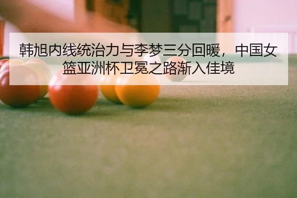 韩旭内线统治力与李梦三分回暖，中国女篮亚洲杯卫冕之路渐入佳境
