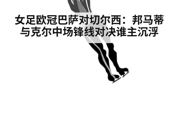 女足欧冠巴萨对切尔西：邦马蒂与克尔中场锋线对决谁主沉浮